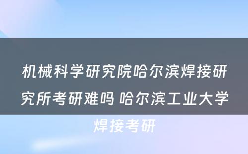 机械科学研究院哈尔滨焊接研究所考研难吗 哈尔滨工业大学焊接考研