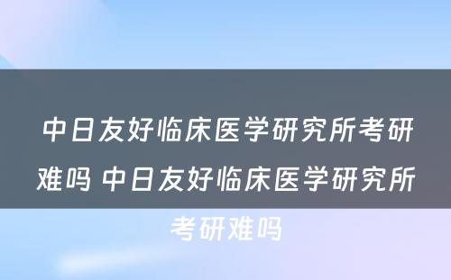 中日友好临床医学研究所考研难吗 中日友好临床医学研究所考研难吗