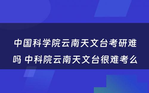 中国科学院云南天文台考研难吗 中科院云南天文台很难考么