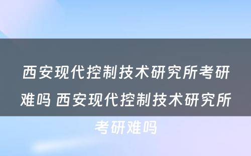 西安现代控制技术研究所考研难吗 西安现代控制技术研究所考研难吗