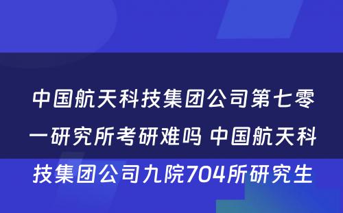 中国航天科技集团公司第七零一研究所考研难吗 中国航天科技集团公司九院704所研究生