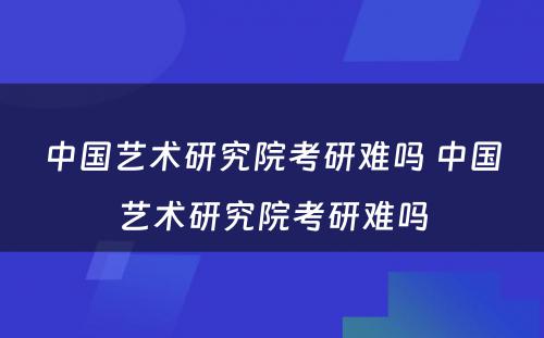 中国艺术研究院考研难吗 中国艺术研究院考研难吗