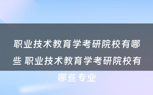 职业技术教育学考研院校有哪些 职业技术教育学考研院校有哪些专业