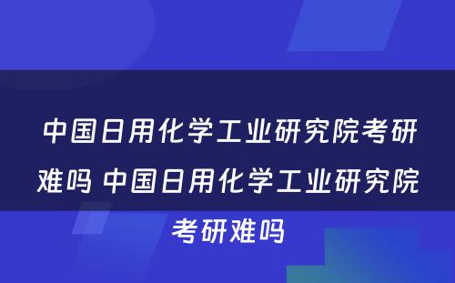 中国日用化学工业研究院考研难吗 中国日用化学工业研究院考研难吗