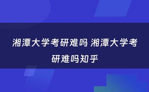 湘潭大学考研难吗 湘潭大学考研难吗知乎