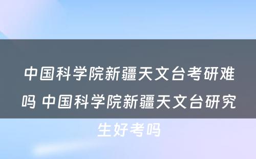 中国科学院新疆天文台考研难吗 中国科学院新疆天文台研究生好考吗