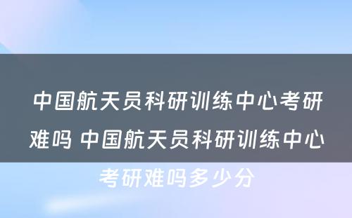 中国航天员科研训练中心考研难吗 中国航天员科研训练中心考研难吗多少分