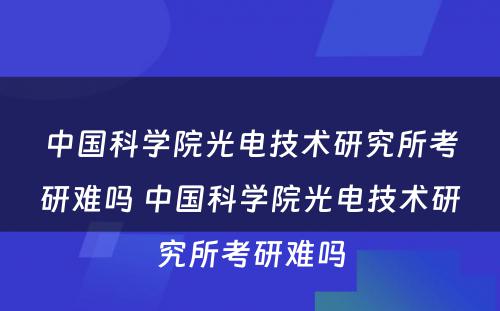 中国科学院光电技术研究所考研难吗 中国科学院光电技术研究所考研难吗