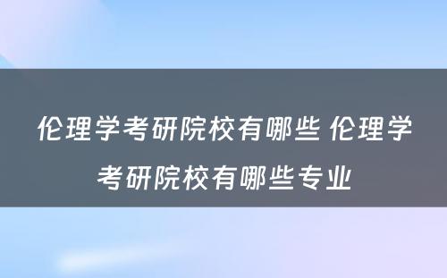 伦理学考研院校有哪些 伦理学考研院校有哪些专业