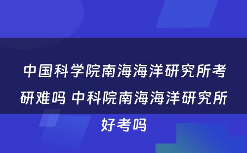 中国科学院南海海洋研究所考研难吗 中科院南海海洋研究所好考吗