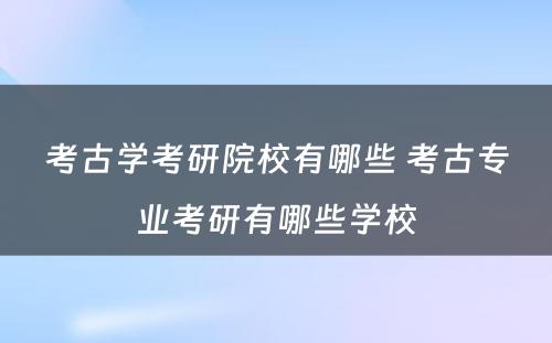 考古学考研院校有哪些 考古专业考研有哪些学校