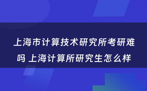 上海市计算技术研究所考研难吗 上海计算所研究生怎么样