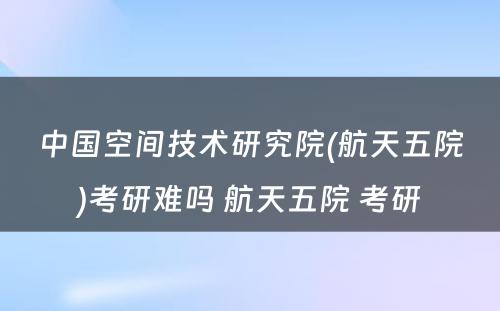 中国空间技术研究院(航天五院)考研难吗 航天五院 考研