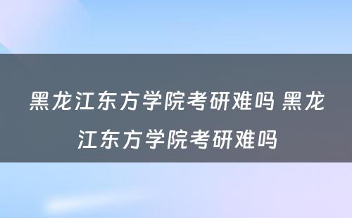 黑龙江东方学院考研难吗 黑龙江东方学院考研难吗