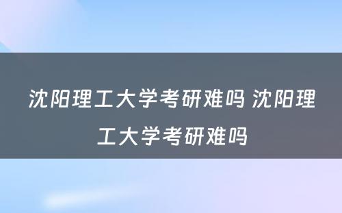 沈阳理工大学考研难吗 沈阳理工大学考研难吗