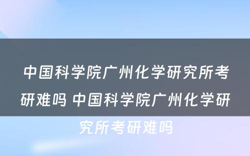 中国科学院广州化学研究所考研难吗 中国科学院广州化学研究所考研难吗