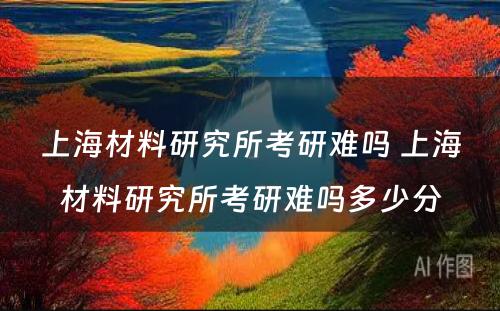 上海材料研究所考研难吗 上海材料研究所考研难吗多少分