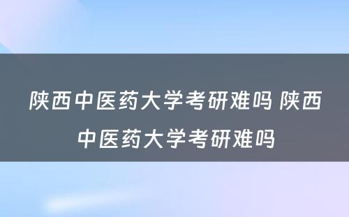 陕西中医药大学考研难吗 陕西中医药大学考研难吗