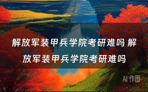 解放军装甲兵学院考研难吗 解放军装甲兵学院考研难吗