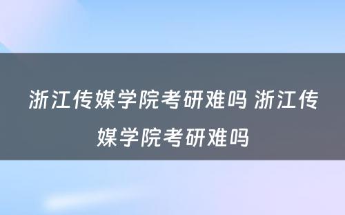 浙江传媒学院考研难吗 浙江传媒学院考研难吗