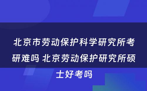 北京市劳动保护科学研究所考研难吗 北京劳动保护研究所硕士好考吗