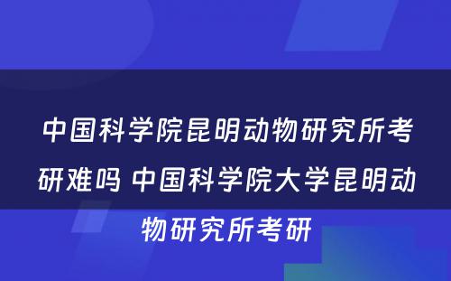 中国科学院昆明动物研究所考研难吗 中国科学院大学昆明动物研究所考研