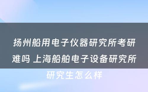 扬州船用电子仪器研究所考研难吗 上海船舶电子设备研究所研究生怎么样