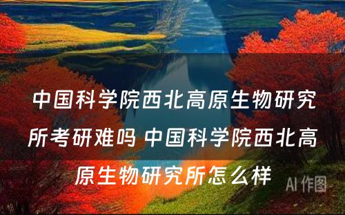 中国科学院西北高原生物研究所考研难吗 中国科学院西北高原生物研究所怎么样