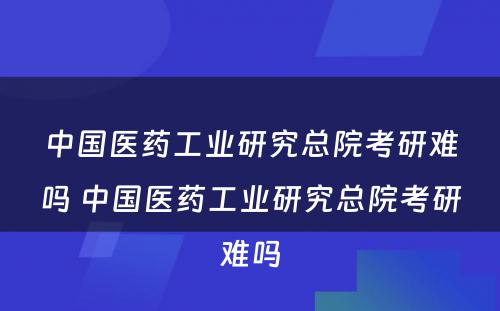 中国医药工业研究总院考研难吗 中国医药工业研究总院考研难吗