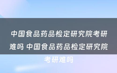 中国食品药品检定研究院考研难吗 中国食品药品检定研究院考研难吗