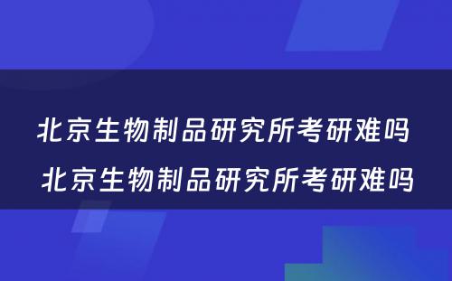 北京生物制品研究所考研难吗 北京生物制品研究所考研难吗