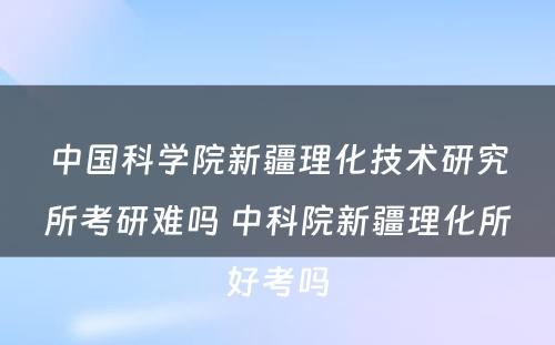 中国科学院新疆理化技术研究所考研难吗 中科院新疆理化所好考吗