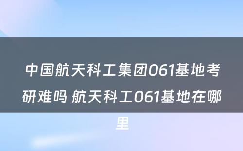 中国航天科工集团061基地考研难吗 航天科工061基地在哪里