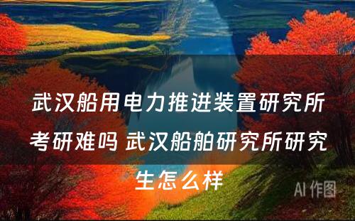 武汉船用电力推进装置研究所考研难吗 武汉船舶研究所研究生怎么样