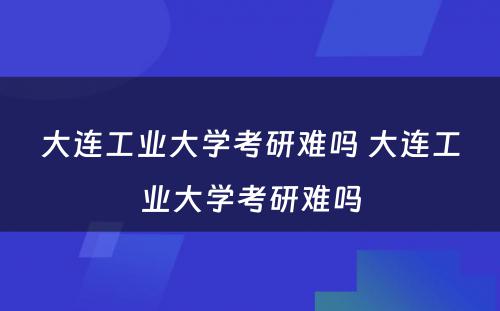 大连工业大学考研难吗 大连工业大学考研难吗