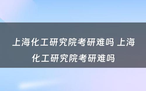 上海化工研究院考研难吗 上海化工研究院考研难吗