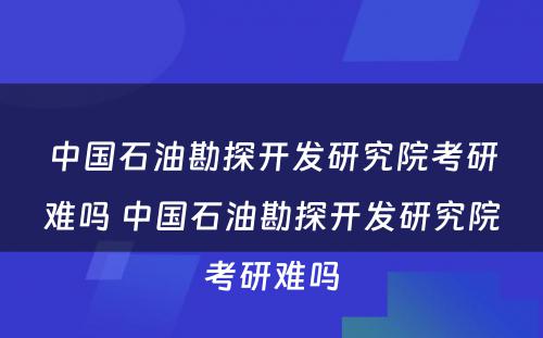 中国石油勘探开发研究院考研难吗 中国石油勘探开发研究院考研难吗