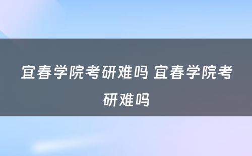 宜春学院考研难吗 宜春学院考研难吗