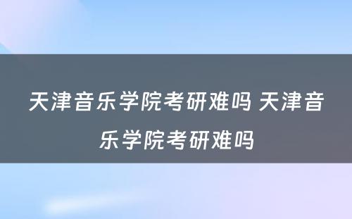 天津音乐学院考研难吗 天津音乐学院考研难吗