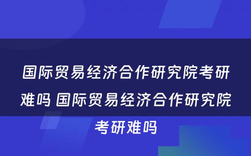 国际贸易经济合作研究院考研难吗 国际贸易经济合作研究院考研难吗