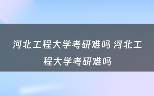 河北工程大学考研难吗 河北工程大学考研难吗