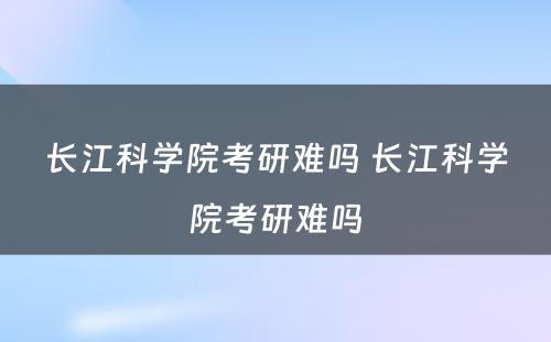 长江科学院考研难吗 长江科学院考研难吗