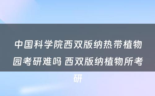 中国科学院西双版纳热带植物园考研难吗 西双版纳植物所考研