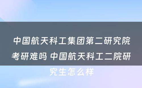 中国航天科工集团第二研究院考研难吗 中国航天科工二院研究生怎么样