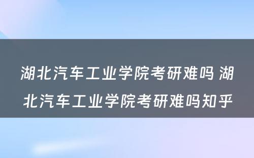 湖北汽车工业学院考研难吗 湖北汽车工业学院考研难吗知乎