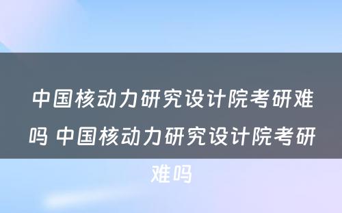 中国核动力研究设计院考研难吗 中国核动力研究设计院考研难吗