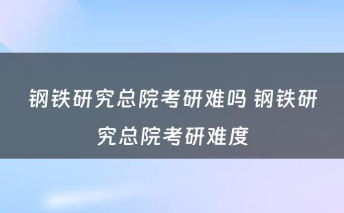 钢铁研究总院考研难吗 钢铁研究总院考研难度