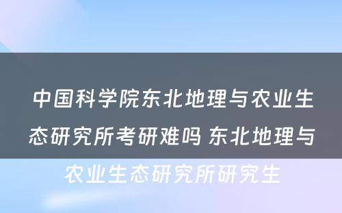 中国科学院东北地理与农业生态研究所考研难吗 东北地理与农业生态研究所研究生