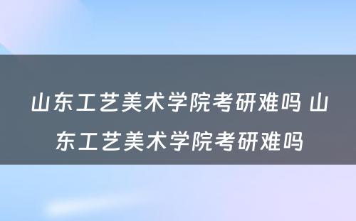 山东工艺美术学院考研难吗 山东工艺美术学院考研难吗