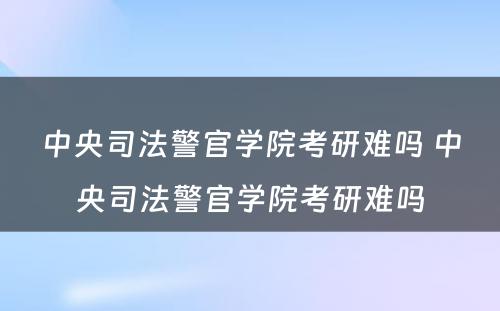 中央司法警官学院考研难吗 中央司法警官学院考研难吗